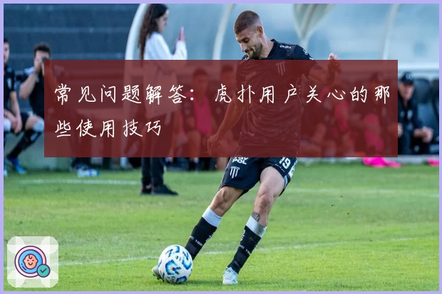 常见问题解答：虎扑用户关心的那些使用技巧