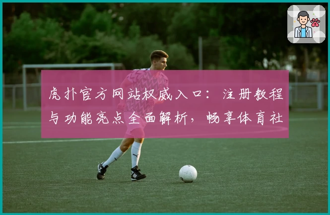 虎扑官方网站权威入口：注册教程与功能亮点全面解析，畅享体育社区新体验