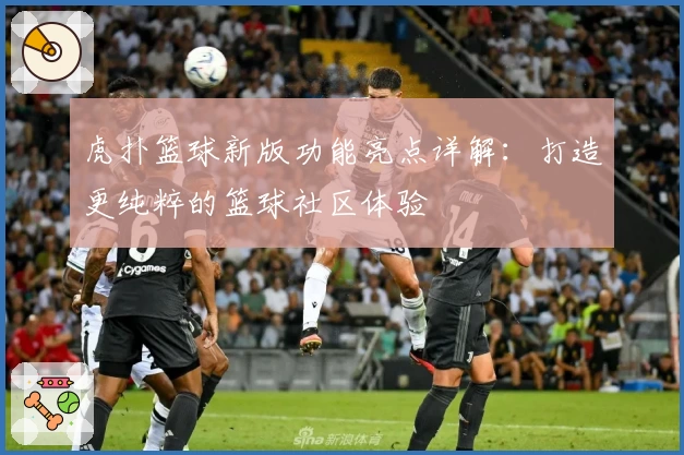 虎扑篮球新版功能亮点详解：打造更纯粹的篮球社区体验