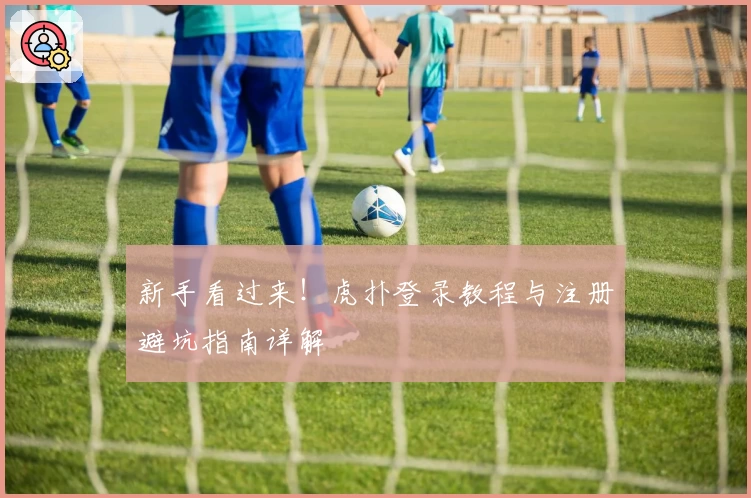 新手看过来！虎扑登录教程与注册避坑指南详解