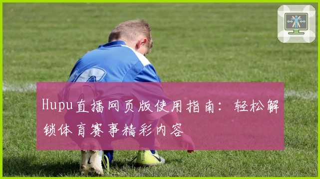Hupu直播网页版使用指南：轻松解锁体育赛事精彩内容