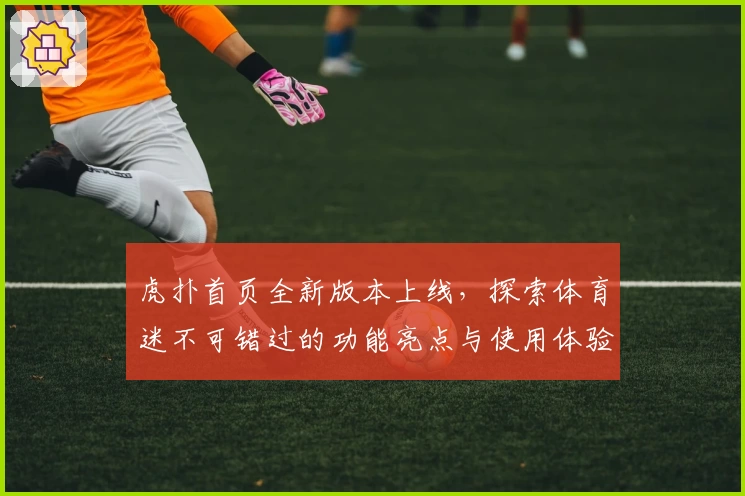 虎扑首页全新版本上线，探索体育迷不可错过的功能亮点与使用体验