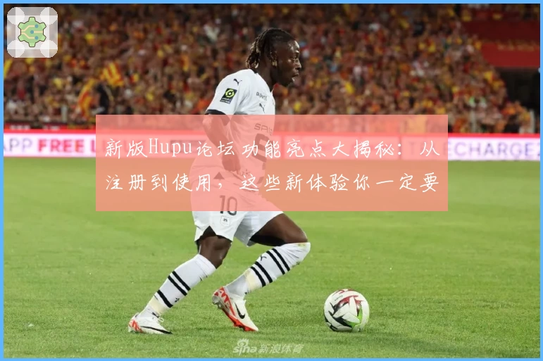 新版Hupu论坛功能亮点大揭秘：从注册到使用，这些新体验你一定要知道