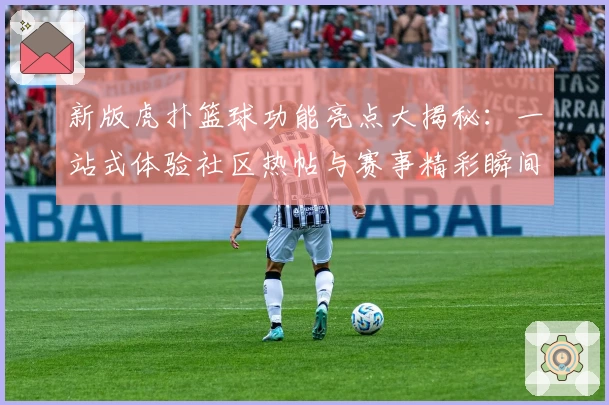 新版虎扑篮球功能亮点大揭秘：一站式体验社区热帖与赛事精彩瞬间