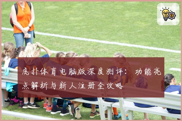 虎扑体育电脑版深度测评：功能亮点解析与新人注册全攻略