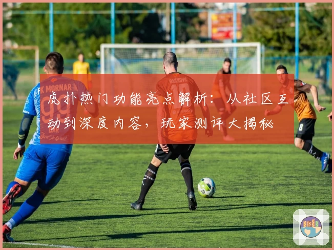虎扑热门功能亮点解析：从社区互动到深度内容，玩家测评大揭秘