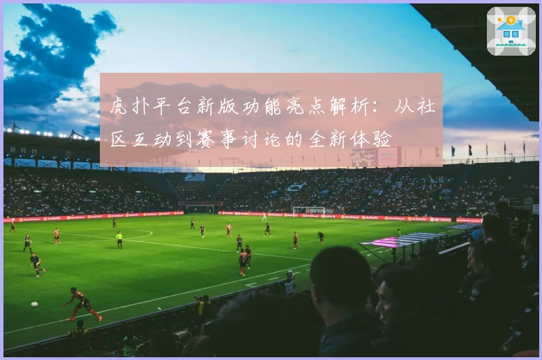 虎扑平台新版功能亮点解析：从社区互动到赛事讨论的全新体验