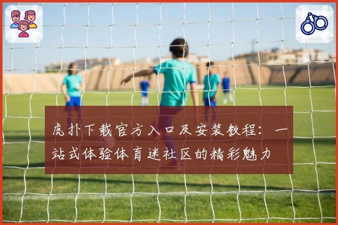 虎扑下载官方入口及安装教程：一站式体验体育迷社区的精彩魅力