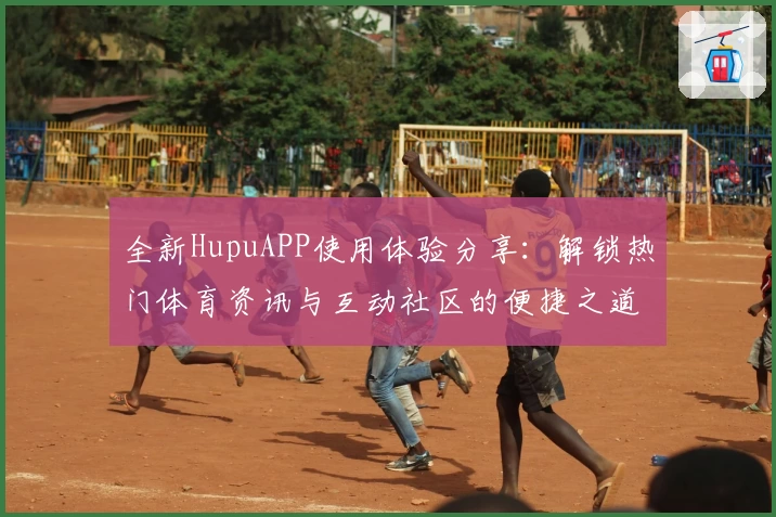 全新HupuAPP使用体验分享：解锁热门体育资讯与互动社区的便捷之道