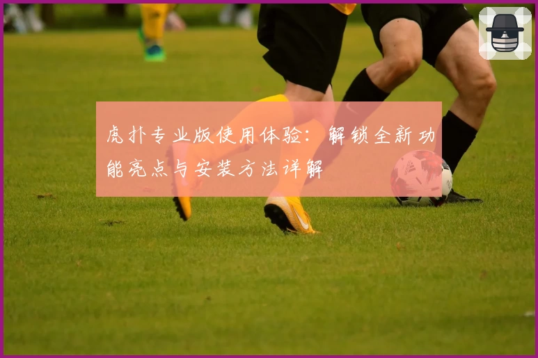 虎扑专业版使用体验：解锁全新功能亮点与安装方法详解