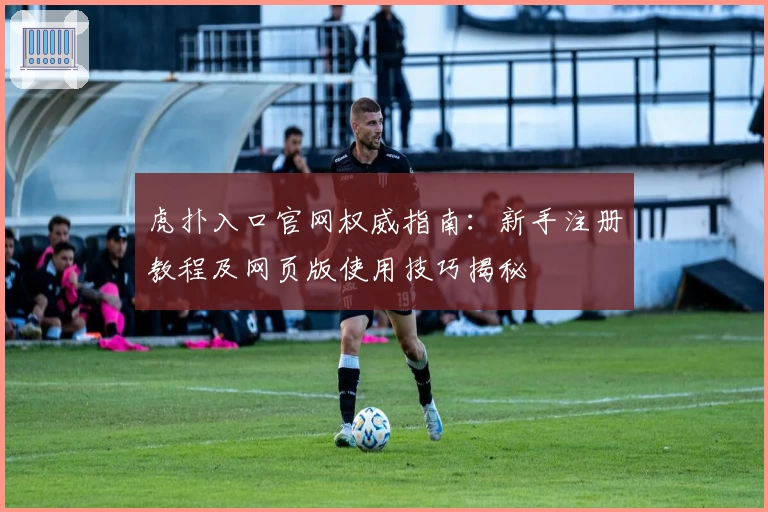 虎扑入口官网权威指南：新手注册教程及网页版使用技巧揭秘