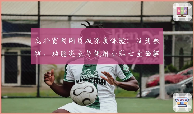 虎扑官网网页版深度体验:注册教程、功能亮点与使用小贴士全面解析