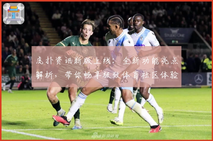 虎扑资讯新版上线：全新功能亮点解析，带你畅享极致体育社区体验
