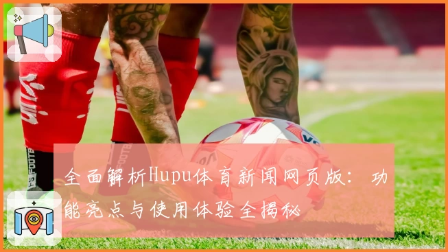 全面解析Hupu体育新闻网页版：功能亮点与使用体验全揭秘