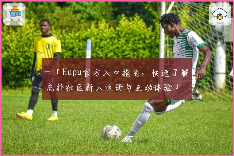 - 「Hupu官方入口指南，快速了解虎扑社区新人注册与互动体验」