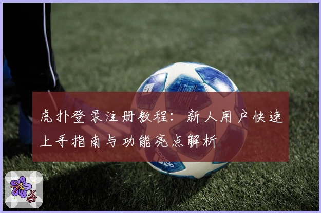 虎扑登录注册教程：新人用户快速上手指南与功能亮点解析