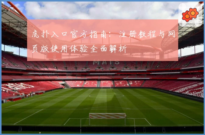 虎扑入口官方指南：注册教程与网页版使用体验全面解析
