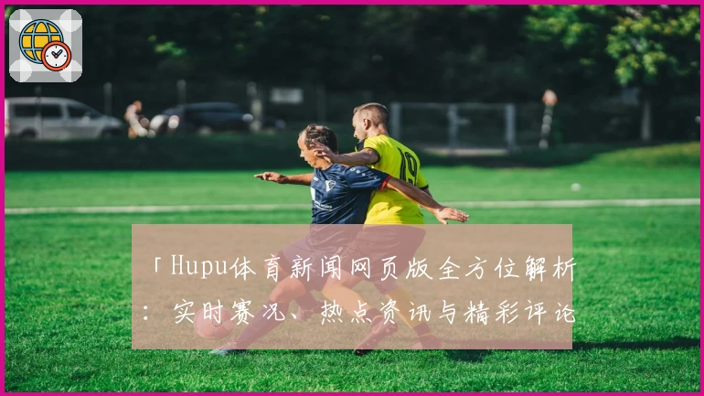 「Hupu体育新闻网页版全方位解析：实时赛况、热点资讯与精彩评论一网打尽」