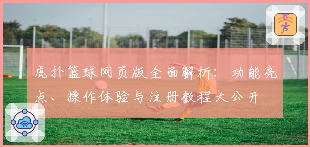 虎扑篮球网页版全面解析:功能亮点、操作体验与注册教程大公开