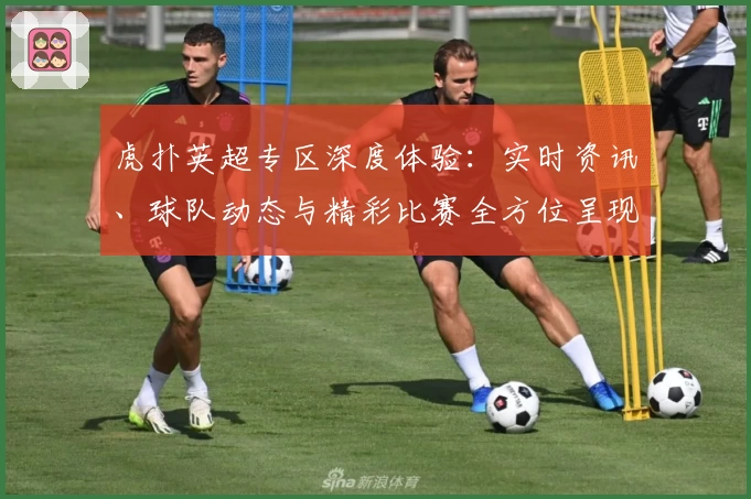 虎扑英超专区深度体验：实时资讯、球队动态与精彩比赛全方位呈现