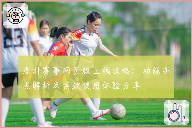 虎扑赛事网页版上线攻略：功能亮点解析及高效使用体验分享