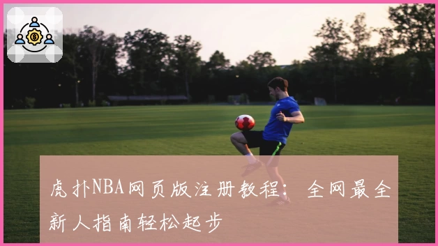 虎扑NBA网页版注册教程：全网最全新人指南轻松起步