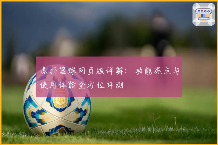 虎扑篮球网页版详解:功能亮点与使用体验全方位评测