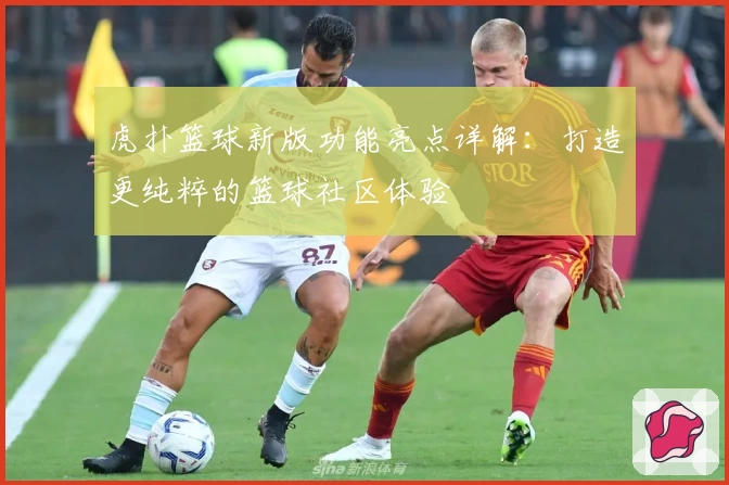 虎扑篮球新版功能亮点详解：打造更纯粹的篮球社区体验