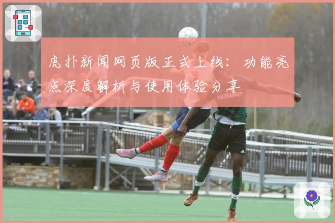 虎扑新闻网页版正式上线：功能亮点深度解析与使用体验分享