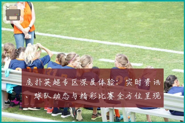 虎扑英超专区深度体验：实时资讯、球队动态与精彩比赛全方位呈现