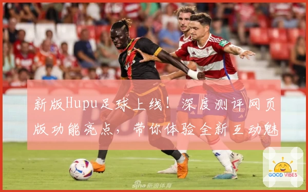 新版Hupu足球上线！深度测评网页版功能亮点，带你体验全新互动魅力
